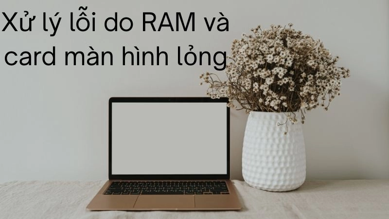 Xử lý lỗi do RAM và card màn hình lỏng – 5 phút là xong